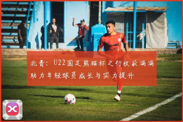 北青：U22国足熊猫杯之行收获满满助力年轻球员成长与实力提升