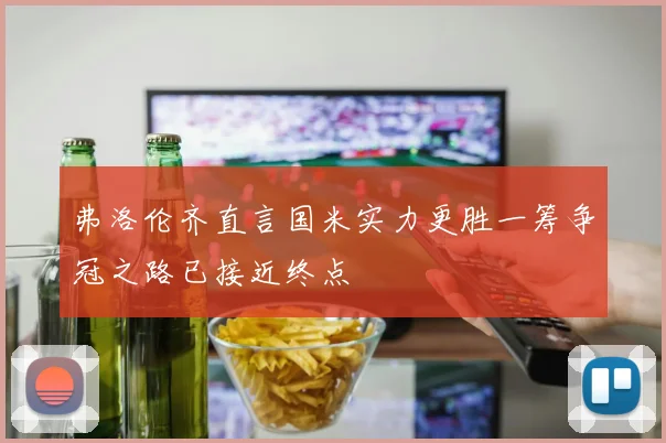 弗洛伦齐直言国米实力更胜一筹争冠之路已接近终点