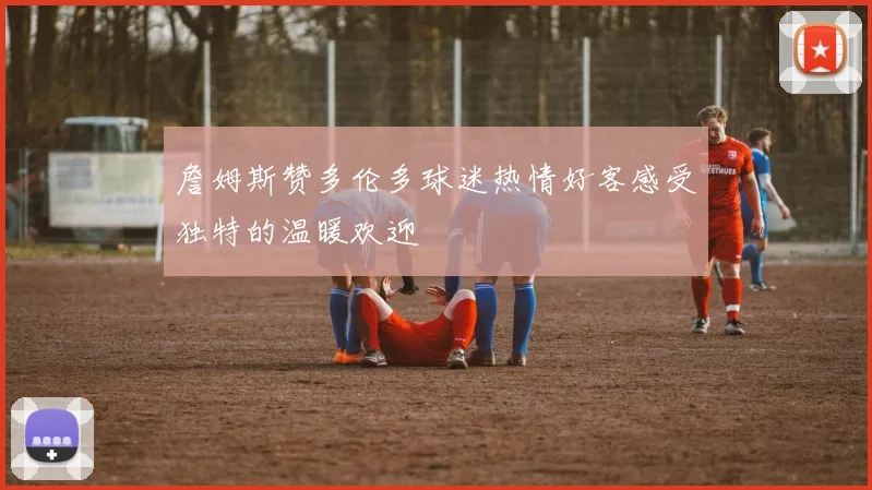 詹姆斯赞多伦多球迷热情好客感受独特的温暖欢迎