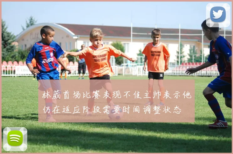 林葳首场比赛表现不佳主帅表示他仍在适应阶段需要时间调整状态