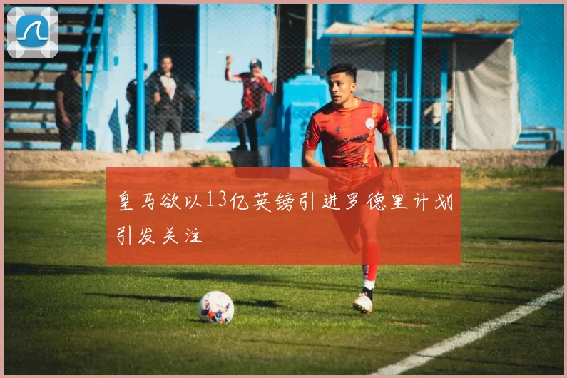 皇马欲以13亿英镑引进罗德里计划引发关注