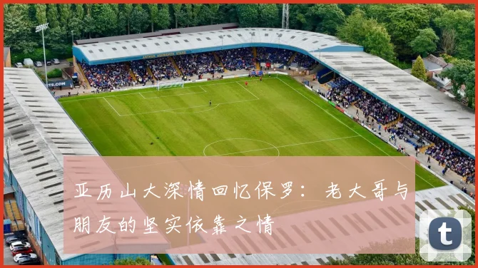 亚历山大深情回忆保罗：老大哥与朋友的坚实依靠之情