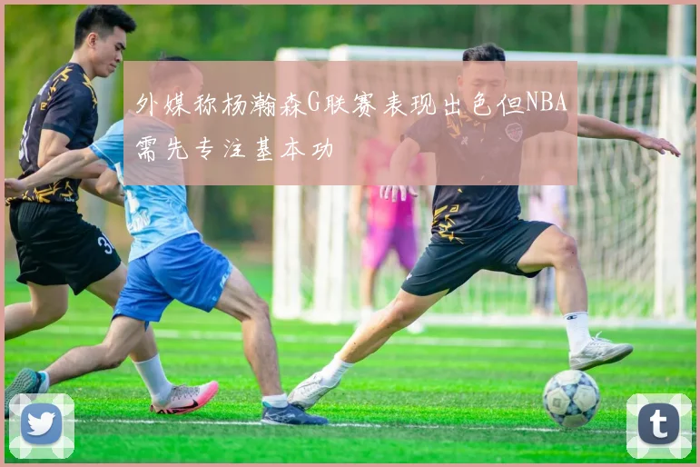 外媒称杨瀚森G联赛表现出色但NBA需先专注基本功