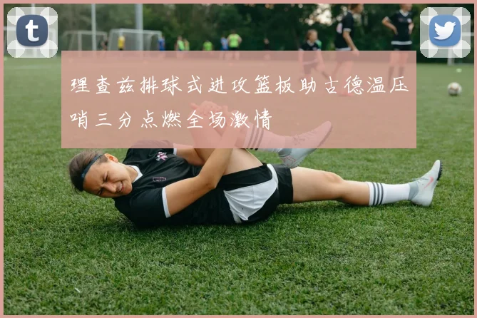 理查兹排球式进攻篮板助古德温压哨三分点燃全场激情