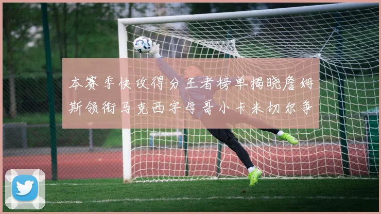 本赛季快攻得分王者榜单揭晓詹姆斯领衔马克西字母哥小卡米切尔争辉