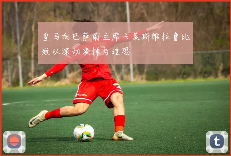 皇马向巴萨前主席卡莱斯维拉鲁比致以深切哀悼与追思
