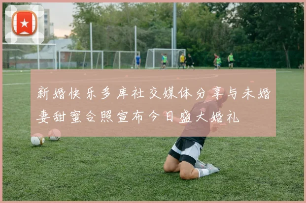 新婚快乐多库社交媒体分享与未婚妻甜蜜合照宣布今日盛大婚礼