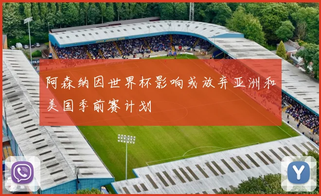 阿森纳因世界杯影响或放弃亚洲和美国季前赛计划