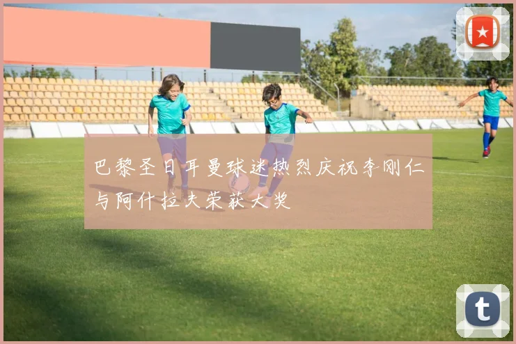 巴黎圣日耳曼球迷热烈庆祝李刚仁与阿什拉夫荣获大奖