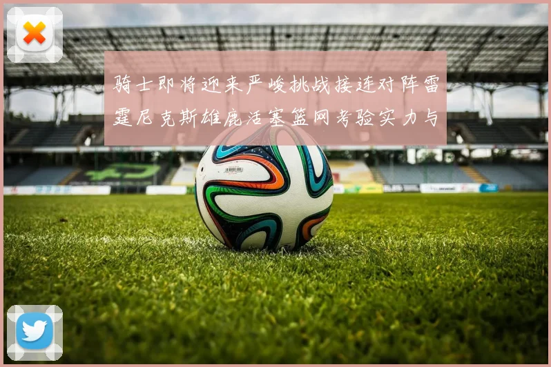 骑士即将迎来严峻挑战接连对阵雷霆尼克斯雄鹿活塞篮网考验实力与韧性