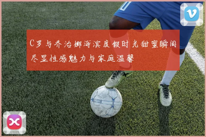 C罗与乔治娜海滨度假时光甜蜜瞬间尽显性感魅力与家庭温馨
