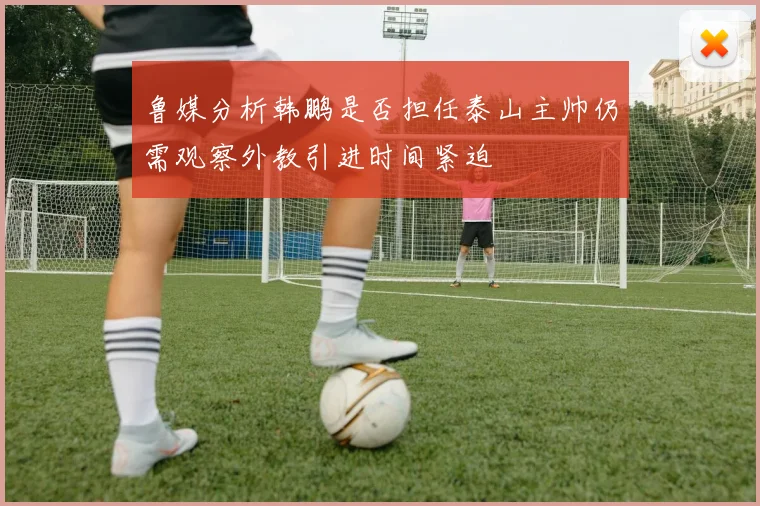 鲁媒分析韩鹏是否担任泰山主帅仍需观察外教引进时间紧迫