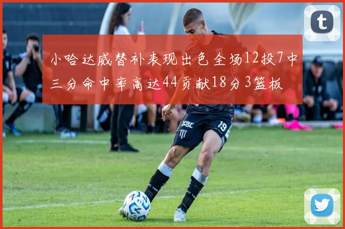 小哈达威替补表现出色全场12投7中三分命中率高达44贡献18分3篮板