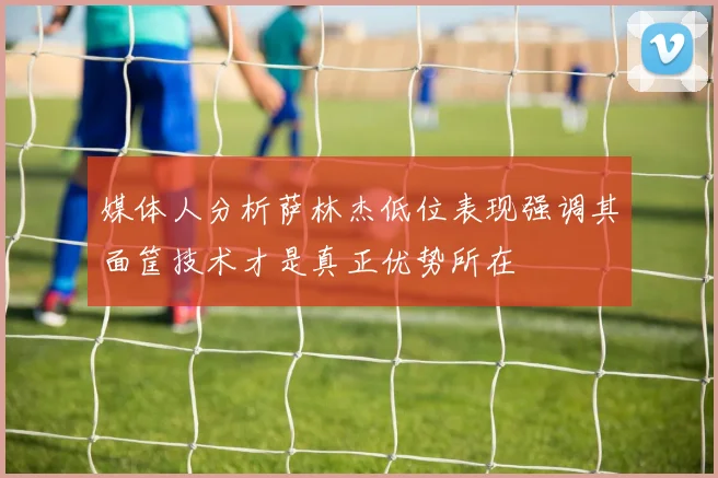 媒体人分析萨林杰低位表现强调其面筐技术才是真正优势所在