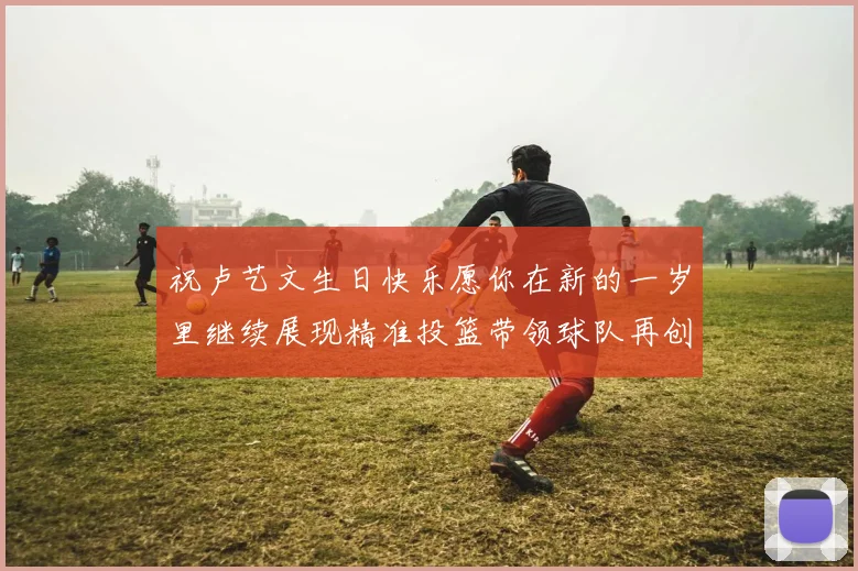 祝卢艺文生日快乐愿你在新的一岁里继续展现精准投篮带领球队再创辉煌成就