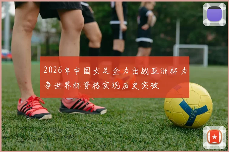 2026年中国女足全力出战亚洲杯力争世界杯资格实现历史突破